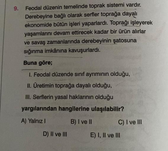 9.
Feodal düzenin temelinde toprak sistemi vardır.
Derebeyine bağlı olarak serfler toprağa dayalı
ekonomide bütün işleri yaparlardı. Toprağı işleyerek
yaşamlarını devam ettirecek kadar bir ürün alırlar
ve savaş zamanlarında derebeyinin şatosuna
sığınma imk