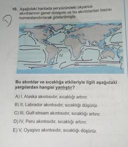 10. Aşağıdaki haritada yeryüzündeki okyanus
akıntılarının genel dolaşımı ve bu akıntılardan bazısı
numaralandırılarak gösterilmiştir.
Bu akıntılar ve sıcaklığa etkileriyle ilgili aşağıdaki
yargılardan hangisi yanlıştır?
A) I, Alaska akıntısıdır, sıcaklığı artırır.
B) II, Labrador akıntısıdır, sıcaklığı düşürür.
C) III, Gulf-stream akıntısıdır, sıcaklığı artırır.
D) IV, Peru akıntısıdır, sıcaklığı artırır.
E) V, Oyaşivo akıntısıdır, sıcaklığı düşürür.