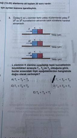 loji (15-20) alanlarına ait toplam 20 soru vardır.
için ayrılan kısmına işaretleyiniz.
1
Aday Yayınları
3. Özdeş K ve L cisimleri farklı yatay düzlemlerde yatay F
2F ve 3F kuvvetlerinin etkisinde sabit süratlerle hareket
etmektedir.
IM
ILL
F
2F
3F
K L
K L
KL
Yatay (yer)
E) T₂ < T3 < T₁
Yatay (yer)
Yatay (yer)
L cisminin K cismine uyguladığı tepki kuvvetlerinin
büyüklükleri sırasıyla T₁, T₂ ve T3 olduğuna göre,
bunlar arasındaki ilişki aşağıdakilerden hangisinde
doğru olarak verilmiştir?
A) T₁ = T₂ = T3
DVD-
C) T₁ < T3 < T₂
ft₁ <
(D) T3 < T₂ <T₁
T₁ <T₂ < T3
og ignon campanyal spleblebninadel spist 138
naingin sa teangot nalitobrog ungob elepne
atlasu baxunoblebns annos natlibiensy nalepne
oyinglisbo idig pleblblog station id