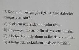 7. Koordinat sistemiyle ilgili aşağıdakilerden
hangisiyanlıştır?
A) X ekseni üzerinde ordinatlar O'dır.
B) Başlangıç noktası orjin olarak adlandırılır.
C) 3.bölgedeki noktaların ordinatları pozitiftir.
D) 4.bölgedeki noktaların apsisleri pozitiftir