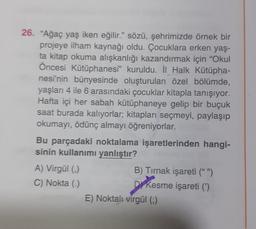 26. "Ağaç yaş iken eğilir." sözü, şehrimizde örnek bir
projeye ilham kaynağı oldu. Çocuklara erken yaş-
ta kitap okuma alışkanlığı kazandırmak için "Okul
Öncesi Kütüphanesi" kuruldu. İl Halk Kütüpha-
nesi'nin bünyesinde oluşturulan özel bölümde,
yaşları 4 ile 6 arasındaki çocuklar kitapla tanışıyor.
Hafta içi her sabah kütüphaneye gelip bir buçuk
saat burada kalıyorlar; kitapları seçmeyi, paylaşıp
okumayı, ödünç almayı öğreniyorlar.
Bu parçadaki noktalama işaretlerinden hangi-
sinin kullanımı yanlıştır?
A) Virgül (,)
C) Nokta (.)
B) Tırnak işareti (" ")
D Kesme işareti (')
E) Noktali virgül (;)