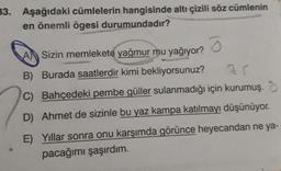 33. Aşağıdaki cümlelerin hangisinde altı çizili söz cümlenin
en önemli ögesi durumundadır?
ō
A Sizin memlekete yağmur mu yağıyor?
B) Burada saatlerdir kimi bekliyorsunuz?
71
C) Bahçedeki pembe güller sulanmadığı için kurumuş.
D) Ahmet de sizinle bu yaz kampa katılmayı düşünüyor.
E) Yıllar sonra onu karşımda görünce heyecandan ne ya-
pacağımı şaşırdım.