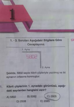 1
1.-3. Soruları Aşağıdaki Bilgilere Göre
Cevaplayınız.
1. Ayna
5802
2. Ayna
Şekilde, 5802 sayısı kibrit çöpleriyle yazılmış ve iki
aynanın ortasına konmuştur.
1. Kibrit çöplerinin 1. aynadakı görüntüsü, aşağı-
daki sayılardan hangisini verir?
A) 5802
B) 5082
D) 2508
C) 2805
E) 2085
ça