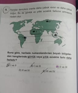 9. Karalar denizlere oranla daha çabuk ısınır ve daha çabuk
soğur. Bu da günlük ve yıllık sıcaklık farkının artmasına
neden olur.
Buna göre, haritada numaralandırılan boyalı bölgeler-
den hangilerinde günlük veya yıllık sıcaklık farkı daha
fazladır?
I ve II
D) II ve IV
SIVA
B) I ve III
C) II ve III
EX Il ve IV diband
III