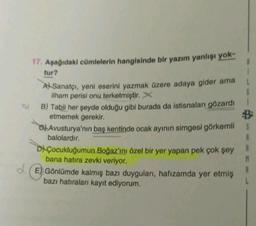 17. Aşağıdaki cümlelerin hangisinde bir yazım yanlışı yok-
tur?
A Sanatçı, yeni eserini yazmak üzere adaya gider ama
ilham perisi onu terketmiştir. X
B) Tabii her şeyde olduğu gibi burada da istisnaları gözardı
etmemek gerekir.
Avusturya'nın baş kentinde ocak ayının simgesi görkemli
balolardır.
DÇocukluğumun Boğaz'ını özel bir yer yapan pek çok şey
bana hatıra zevki veriyor.
E) Gönlümde kalmış bazı duyguları, hafızamda yer etmiş
bazı hatıraları kayıt ediyorum.
S
A
A
M