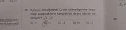 24
E) 34
olu orbitali bulu-
ron bulunmakta-
16. K₂Cr₂O, bileşiğindeki Cr'nin yükseltgenme basa-
mağı aşağıdakilerin hangisinde doğru olarak ve-
rilmiştir? (O. 19K)
A)-1
B) 41
C) +3
D) +6
E) +7
20.
E) K