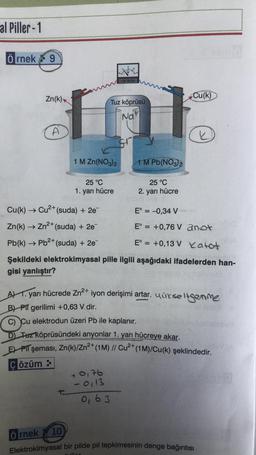 al Piller-1
Örnek 9
Zn(k)
A
2+
Cu(k) → Cu²+ (suda) + 2e¯
Zn(k) → Zn²+ (suda) + 2e¯
2+
Pb(k) → Pb²+ (suda) + 2e¯
Örnek
1 M Zn(NO3)2
25 °C
1. yarı hücre
10
Tuz köprüsü
Nat
POLTRETRE
+ 0176
-0,13
1 M Pb(NO3)2
ley
Şekildeki elektrokimyasal pille ilgili aşağıdaki ifadelerden han-
gisi yanlıştır?
162+7
25 °C
2. yarı hücre
AT. yarı hücrede Zn²+ iyon derişimi artar. uurseltgenme
B) PIT gerilimi +0,63 V dir.
0,63
Cu(k)
C) Cu elektrodun üzeri Pb ile kaplanır.
D) Tuz köprüsündeki anyonlar 1. yarı hücreye akar.
EPIT şeması, Zn(k)/Zn²+ (1M) // Cu²+ (1M)/Cu(k) şeklindedir.
Çözüm:
k
E° = -0,34 V
E° = +0,76 V
anot
E° = +0,13 V Katot
Elektrokimyasal bir pilde pil tepkimesinin denge bağıntısı
200