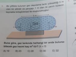 5.
Bir çiftlikte bulunan gaz depolama tankı yüksekliği 5 m
olan bir silindir ve yarıçapı 1 m olan iki yarım kürenin
kaynakla birleştirilmesi ile oluşturulmuştur.
r=d
5m
Gaz
O
00
O
Buna göre, gaz tankında herhangi bir anda buluna-
bilecek gaz hacmi kaç m³ tür? (π = 3)
A) 19
B) 23
C) 28
D) 30
E) 32
5
B
h