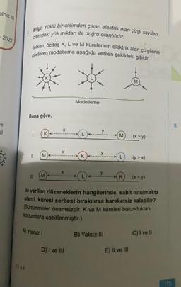 alnız III
2022
e
11
6.
Bilgi: Yüklü bir cisimden çıkan elektrik alan çizgi sayıları,
cisimdeki yük miktarı ile doğru orantılıdır.
50 BA
lletken, özdeş K, L ve M kürelerinin elektrik alan çizgilerini
gösteren modelleme aşağıda verilen şekildeki gibidir.
Buna göre,
1.
11.
III.
K
M
M
A) Yalnız 1
X
X
X
Modelleme
D) I ve III
K
L4-
y
y
y
ile verilen düzeneklerin hangilerinde, sabit tutulmakta
olan L küresi serbest bırakılırsa hareketsiz kalabilir?
(Sürtünmeler önemsizdir. K ve M küreleri bulundukları
konumlara sabitlenmiştir.)
M (x>y)
B) Yalnız III
(y>x)
K (x = y)
E) II ve III
C) I ve II
175
8.