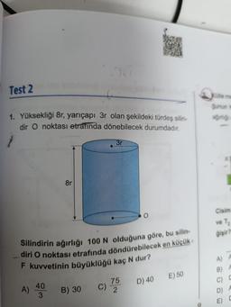 Test 2
1. Yüksekliği 8r, yarıçapı 3r olan şekildeki türdeş silin-
dir O noktası etrafında dönebilecek durumdadır.
8r
40
3
Silindirin ağırlığı 100 N olduğuna göre, bu silin-
diri O noktası etrafında döndürebilecek en küçük
F kuvvetinin büyüklüğü kaç N dur?
B) 30
3r
C)
O
75
2
D) 40 E) 50
Kütle me
gunun m
ağırlığı
Cisim
ve T₁₂
gişir?
A) A
B) A
C) C
D)
A
C
E)