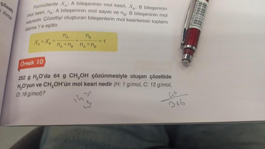 çözelti
i ihmal
Formüllerde X A bileşeninin mol kesri, X B bileşeninin
mol kesri, n; A bileşeninin mol sayısı ve ng; B bileşeninin mol
sayısıdır. Çözeltiyi oluşturan bileşenlerin mol kesirlerinin toplamı
daima 1'e eşittir.
X₁ + X₂
n
nв
n₁+n₂ n₁+nB
A
B
A
+