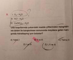 8.
S?
1. O₂-H₂O
II. KCI-H₂O
III. Ca(NO3)2-H₂O
Oda koşullarında yukarıdaki madde çiftlerinden hangileri-
nin birbiri ile karıştırılması sonucunda meydana gelen karı-
şımda hidratlaşmış iyon bulunur?
A) Yalnız I
D) I ve Ill
B) II ve III
E) I, II ve III
SHUY
C) Yalnız II