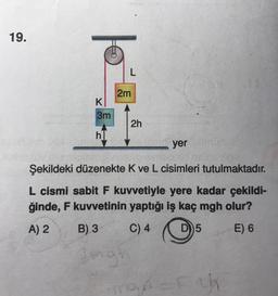 19.
E
K
3m
h
L
2m
2h
yer
Şekildeki düzenekte K ve L cisimleri tutulmaktadır.
L cismi sabit F kuvvetiyle yere kadar çekildi-
ğinde, F kuvvetinin yaptığı iş kaç mgh olur?
A) 2
B) 3
C) 4
D) 5
E) 6
Bingr
Fak