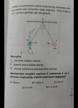 Yalıtkan ve esnemeyen iplerle oluşturulmuş düzenekte düz-
gün elektrik alan yukarıdan aşağı doğrudur. Yüklü özdeş X
ve Y cisimleri şekildeki gibi dengededir.
EY
X
T'shk
mg
O
Y
D) II ve III
+2q
Buna göre,
1.
cisimlerin kütleleri artarsa,
II. elektrik alanın şiddeti artarsa,
M. cisimler birbirlerine dokunup tekrar asılırsa
işlemlerinden hangileri yapılırsa O noktasında X ve Y
yükünün oluşturduğu elektrik potansiyeli değişmez?
A) Yalnız I
B) Yalnız II
C) I ve III
E) I, II ve III
NIH
RENK