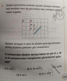 2.
Düzlem ayna önüne bırakılan saydam olmayan cisimlerin
hem kendileri hem de görüntüleri bazı noktaların görü
mesini engeller.
IN
A) K ve N
O
ML
K X
04
|
Saydam olmayan X cismi ile düzlem ayna eşit bölmelen-
dirilmiş düzleme şekildeki gibi yerleştiriliyor.
O noktasından düzlem aynaya bakan bir göz K, L, M
ve N noktalarından hangilerinin görüntüsünü göre-
mez?
le B) K, M ve N
lov D) K ve L
govenet
SardeL ve M
E) K, L ve N
225