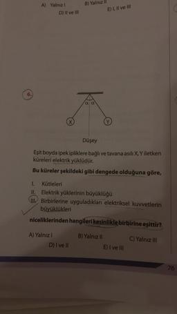 6.
A) Yalnızl
D) II ve III
X
A) Yalnız I
B) Yalnız II
a a
D) I ve II
Düşey
Eşit boyda ipek ipliklere bağlı ve tavana asılı X, Y iletken
küreleri elektrik yüklüdür.
Bu küreler şekildeki gibi dengede olduğuna göre,
E) I, II ve III
1. Kütleleri
II. Elektrik yüklerinin büyüklüğü
Birbirlerine uyguladıkları elektriksel kuvvetlerin
büyüklükleri
niceliklerinden hangileri kesinlikle birbirine eşittir?
C) Yalnız III
Y
B) Yalnız II
E) I ve III
76