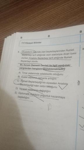 3.
B
TYT/Sosyal Bilimler
Eyaletlerin başında olan beylerbeylerinden Rumeli
Beylerbeyi terfi ettiğinde vezir statüsüyle divan üyesi
olurken Anadolu Beylerbeyi terfi ettiğinde Rumeli
Beylerbeyi olurdu.
Bu durum Osmanlı Devleti ile ilgili aşağıdaki
yargılarda