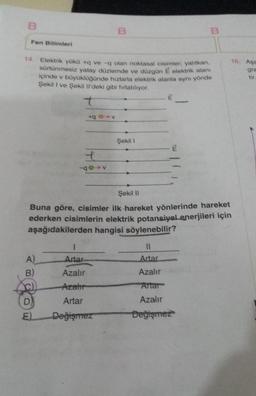 B
Fen Bilimleri
14. Elektrik yükü +q ve -q olan noktasal cisimler, yalıtkan,
sürtünmesiz yatay düzlemde ve düzgün É elektrik alanı
içinde v büyüklüğünde hızlarla elektrik alanla aynı yönde
Şekil I ve Şekil Il'deki gibi fırlatılıyor.
A)
B)
D
+
60
B
1
Artar
Azalır
Azahr
Artar
Değişmez
Şekil 1
E
Şekil II
Buna göre, cisimler ilk hareket yönlerinde hareket
ederken cisimlerin elektrik potansiyel enerjileri için
aşağıdakilerden hangisi söylenebilir?
B
11
Artar
Azalır
Artar
Azalır
Değişmez
16. Aşa
gra
tir.