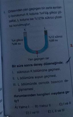 asin
Ortasından yarı geçirgen bir zarla ayrılan
U borusunun K koluna %4'lük glikoz çö-
zeltisi, L koluna ise %12'lik sükroz çözel-
tisi konulmuştur.
K
%4 glikoz
%96 su
L
%12 sükroz
%88 su
Yarı geçirgen zar
Bir süre sonra deney düzeneğinde;
I. sükrozun K bölümüne geçmesi,
II. L bölümüne suyun geçmesi,
III. L bölümünde osmotik basıncın de-
ğişmemesi
durumlarından hangileri meydana ge-
lir?
A) Yalnız I B) Yalnız II
D) I ve Ill
C) I ve II
E) I, II ve III