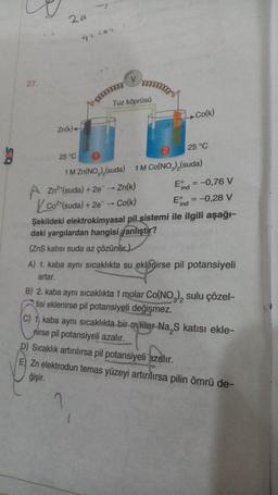 27.
2a
Zn(k)
25 °C
4+292
m
V
mommy
Tuz köprüsü
A Zn²+(suda) + 2e → Zn(k)
Co2 (suda) + 2e → Co(k)
?
2
Co(k)
25 °C
1 M Zn(NO₂),(suda) 1M Co(NO₂)₂(suda)
Eind = -0,76 V
Eind = -0,28 V
Şekildeki elektrokimyasal pil sistemi ile ilgili aşağı-
daki yargılardan hangisi yanlıştır?
(ZnS katısı suda az çözünür)
A) 1. kaba aynı sıcaklıkta su eklenirse pil potansiyeli
artar.
B) 2. kaba aynı sıcaklıkta 1 molar Co(NO3), sulu çözel-
tisi eklenirse pil potansiyeli değişmez.
C) 1 kaba aynı sıcaklıkta bir miktar Na S katısı ekle-
nirse pil potansiyeli azalır.
D) Sıcaklık artırılırsa pil potansiyeli azalır.
E) Zn elektrodun temas yüzeyi artırılırsa pilin ömrü de-
ğişir.