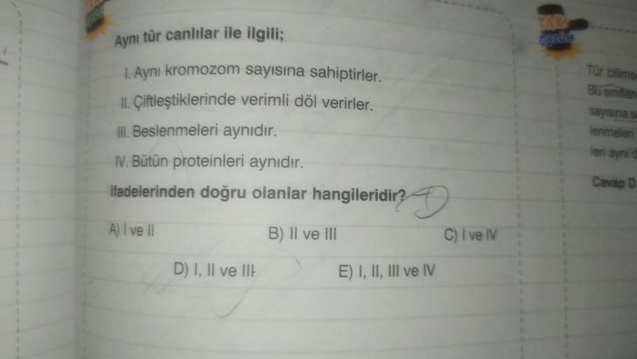 Aynı tür canlılar ile ilgili;
1. Ayni kromozom sayısına sahiptirler.
II. Çiftleştiklerinde verimli döl verirler.
III. Beslenmeleri aynıdır.
IV. Bütün proteinleri aynıdır.
ifadelerinden doğru olanlar hangileridir?
A) I ve Il
B) II ve III
D) I, II ve III
E) 