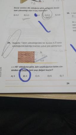 5
7
Duvar zemine dik olduğuna göre, gölgenin duvar
daki yüksekliği olan h kaç metredir?
0,4
A) 0,2
B) 0,3
34. Aşağıda 7 birim yüksekliğindeki bir duvara 4/2 birim
uzunluğunda kalınlığı önemsiz çubuk iple sabitleniyor.
lp
B) 4
S
D) 0,5
4√2
E) 0,6
a <45° olduğuna göre, ipin uzunluğunun birim cin-
sinden en büyük tam sayı değeri kaçtır?
A) 3
C) 5
D) 6
E) 7
36. n kar
55
24
kild
lagt