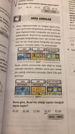 imesinin
sinin elemanla
en hangisi A
le yazılamax
sekreter
2021 /TVT
akkabılar
kümesi
zadan ald
or ayakka
oyalı bo
eşitlikleri veriliyor.
Buna göre, A kümesinin eleman sayısı kaçtır?
A) 9
hangish
B) 12
mavi
244 fotoğraf
C) 15
mavi
188 fotoğraf
ORTA SORULAR
sarı
183 fotoğraf
1. Buse, bilgisayarındaki bir fotoğraf tasnif prog-
ramı yardımıyla fotoğraflarda gözüken renklere
göre bilgisayarındaki fotoğraflar için arama ya-
pabilmektedir. Buse'nin bu uygulama ile bilgisa-
yarındaki fotoğraflardan mavi, sarı ve hem mavi
hem de sarı rengi içeren fotoğraflar için yaptığı
aramanın sonuçları Şekil 1'de gösterilmiştir.
MA
(D) 16
sarı
158 fotoğraf
2017
Şekil 1
Buse, arama sonucunda elde ettiği bu fotoğ-
raflardan bazılarını sildikten sonra aynı renkler
için yaptığı aramanın sonuçları Şekil 2'de gös-
terilmiştir.
lade
Şekil 2
B) 56 C) 60
E) 18
YGS
sarı ve mavi
50 fotoğraf
sanı ve mavi Q
36 fotoğraf
Buna göre, Buse'nin sildiği toplam fotoğraf
sayısı kaçtır?
A) 53
D) 67
E) 80
2022 / MSÜ
arasında
arasında
en fazla
tahmin
lıkları y
Seda'r
içecek
davetl
na ora
dır?
A) %15
C) %1
52-
67
56
3. Aşa
ile