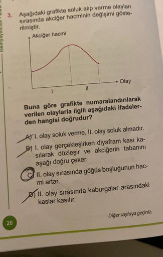 3. Aşağıdaki grafikte soluk alıp verme olayları
sırasında akciğer hacminin değişimi göste-
rilmiştir.
Akciğer hacmi
20
Olay
Buna göre grafikte numaralandırılarak
verilen olaylarla ilgili aşağıdaki ifadeler-
den hangisi doğrudur?
A) I. olay soluk verme, II.