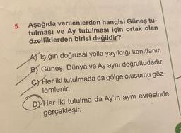 5. Aşağıda verilenlerden hangisi Güneş tu-
tulması ve.Ay tutulması için ortak olan
özelliklerden birisi değildir?
melay
A) Işığın doğrusal yolla yayıldığı kanıtlanır.
B) Güneş, Dünya ve Ay aynı doğrultudadır.
CY Her iki tutulmada da gölge oluşumu göz-
lemlenir.
DY Her iki tutulma da Ay'ın aynı evresinde
gerçekleşir.