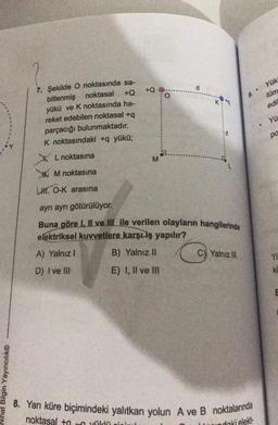 Nihat Bilgin Yayıncılık
7. Şekilde O noktasında sa-
noktasal +Q
bitlenmiş
yükü ve K noktasında ha-
reket edebilen noktasal +q
parçacığı bulunmaktadır.
K noktasındaki +q yükü;
XL noktasına
M noktasına
LH O-K arasına
6
M
O
d
K:*q
ayrı ayrı götürülüyor.
Buna göre I, II ve III ile verilen olayların hangilerinde
elektriksel kuvvetlere karşı iş yapılır?
A) Yalnız I
B) Yalnız II
D) I ve III
E) I, II ve III
C) Yalnız III
9..
8. Yarı küre biçimindeki yalıtkan yolun A ve B noktalarında
noktasal + yüklü gir
daki elekt
Yük
tüm
edil
YÜ
pa
YL
KL