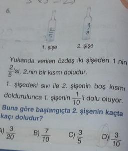 6.
1
1 =
1. şişe
4) 3
20
Yukarıda verilen özdeş iki şişeden 1.nin
2'si, 2.nin bir kısmı doludur.
2. şişe
1. şişedeki sıvı ile 2. şişenin boş kısmı
doldurulunca 1. şişenini
'i dolu oluyor.
Buna göre başlangıçta 2. şişenin kaçta
kaçı doludur?
C) //03
B) 7
10
D) 3
10