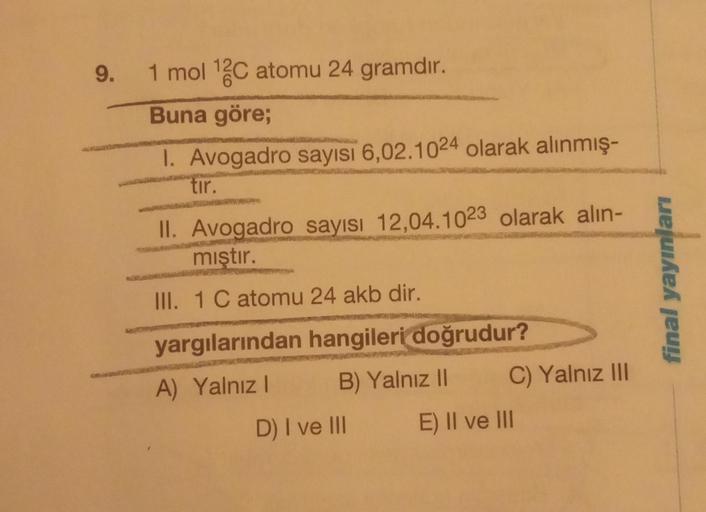 9. 1 mol ¹2C atomu 24 gramdır.
Buna göre;
I. Avogadro sayısı 6,02.1024 olarak alınmış-
tir.
II. Avogadro sayısı 12,04.1023 olarak alın-
mıştır.
III. 1 C atomu 24 akb dir.
yargılarından hangileri doğrudur?
A) Yalnız I
B) Yalnız II
D) I ve III
C) Yalnız III
