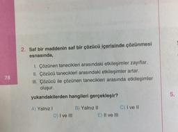 78
2. Saf bir maddenin saf bir çözücü içerisinde çözünmesi
esnasında,
1. Çözünen tanecikleri arasındaki etkileşimler zayıflar.
II. Çözücü tanecikleri arasındaki etkileşimler artar.
III. Çözücü ile çözünen tanecikleri arasında etkileşimler
oluşur.
yukarıdakilerden hangileri gerçekleşir?
A) Yalnız I
D) I ve III
B) Yalnız II
E) II ve III
C) I ve II
5.