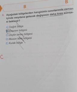 B
B
8. Aşağıdaki bölgelerden hangisinin sınırlarında zaman
içinde meydana gelecek değişimin daha kısa sürme-
si beklenir?
C
A) Dağlık bölge
Deprem bölgesi
C) Zeytin tarımı bölgesi
D) Muson iklim bölgesi
E) Kurak bölge