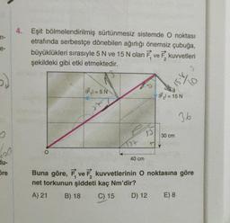 m-
e-
5)
4. Eşit bölmelendirilmiş sürtünmesiz sistemde O noktası
etrafında serbestçe dönebilen ağırlığı önemsiz çubuğa,
büyüklükleri sırasıyle 5 N ve 15 N olan F ve F kuvvetleri
şekildeki gibi etki etmektedir.
0
600
du-
Sre
IF₁1=5 N
40 cm
53
IF₂l = 15 N
30 cm
3.6
Buna göre, F, ve kuvvetlerinin O noktasına göre
net torkunun şiddeti kaç Nm'dir?
A) 21
B) 18 C) 15
D) 12
E) 8