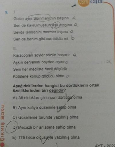 ÇIKMIŞ SORU
9. L
Gelen aynı Sümmaninin başına A
Sen de kavrulmuşsun aşk ataşına Q
Sevda temrenini mermer taşına Q
Sen de benim gibi vurabildin mi
11.
Karacoğlan söyler sözün başarır q
Aşkın deryasını boydan aşırır g
Seni her mecliste hacil düşürür
Kötülerl