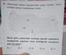 8. Ülkemizde sanayi bacalarından çıkan duman, hava
kirliliğini artıran nedenlerden biridir.
•V
||
IV.
Buna göre yukarıdaki haritada işaretli noktaların
hangisinde yaşanan hava kirliliğinde
sanayinin
payı en azdır?
A) I
B) II
C) III D) IV E) V