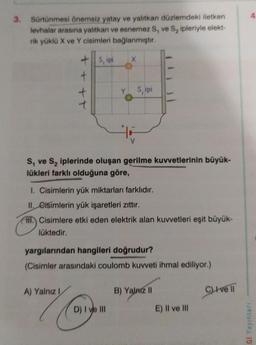 3.
Sürtünmesi önemsiz yatay ve yalıtkan düzlemdeki iletken
levhalar arasına yalıtkan ve esnemez S, ve S₂ ipleriyle elekt-
rik yüklü X ve Y cisimleri bağlanmıştır.
+
+
t
S, ipi
S₁ ve S₂ iplerinde oluşan gerilme kuvvetlerinin büyük-
lükleri farklı olduğuna göre,
A) Yalnız I
1. Cisimlerin yük miktarları farklıdır.
II. Cisimlerin yük işaretleri zıttır.
HH Cisimlere etki eden elektrik alan kuvvetleri eşit büyük-
lüktedir.
Sipi
yargılarından hangileri doğrudur?
(Cisimler arasındaki coulomb kuvveti ihmal ediliyor.)
Co
D) I ve III
B) Yalnız II
E) II ve III
C) Ive Il
LGI Yayınları