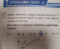 1.
UYGULAMA TESTİ - 5
Analitik düzlemde y ekseni üzerinde bulunan bir A
noktasının orijinden geçen ve eğimi 2 olan doğruya
uzaklığı 2√5 birimdir.
Buna göre, A noktasının ordinatının negatif değe-
ri kaçtır?
A)-2
B)-5
25
C) -8
y=2x
-10
E) -15