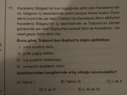i,
1-
11. Karadeniz Bölgesi'nin kıyı kuşağında etkili olan Karadeniz ikli-
mi, bölgenin iç kesimlerinde yerini karasal iklime bırakır. Kara-
deniz kıyısında yer alan Trabzon'da Karadeniz iklimi etkiliyken
Karadeniz Bölgesi'nin iç kesimlerinde ve Trabzon'un hemen
güneyinde yer alan Bayburt'ta karasal iklim ile Karadeniz - ka-
rasal geçiş iklimi etkili olur.
Buna göre, Trabzon'dan Bayburt'a doğru gidildikçe;
1. yıllık sıcaklık farkı,
II. yıllık yağış miktarı,
III. kış sıcaklık ortalaması,
IV. ormanlık arazilerin oranı
özelliklerinden hangilerinde artış olduğu savunulabilir?
A) Yalnız I
B) Yalnız III
C) I ve II
D) II ve IV
E) I, III ve IV