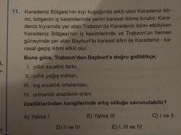 i,
1-
11. Karadeniz Bölgesi'nin kıyı kuşağında etkili olan Karadeniz ikli-
mi, bölgenin iç kesimlerinde yerini karasal iklime bırakır. Kara-
deniz kıyısında yer alan Trabzon'da Karadeniz iklimi etkiliyken
Karadeniz Bölgesi'nin iç kesimlerinde ve Trabzon'un hemen
güneyinde yer alan Bayburt'ta karasal iklim ile Karadeniz - ka-
rasal geçiş iklimi etkili olur.
Buna göre, Trabzon'dan Bayburt'a doğru gidildikçe;
1. yıllık sıcaklık farkı,
II. yıllık yağış miktarı,
III. kış sıcaklık ortalaması,
IV. ormanlık arazilerin oranı
özelliklerinden hangilerinde artış olduğu savunulabilir?
A) Yalnız I
B) Yalnız III
C) I ve II
D) II ve IV
E) I, III ve IV