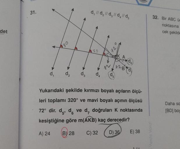 det
31.
d₁
180
d₂
d, // d₂ // d, l/d, l/d,
9
d₂ d4
12
72
5
2B
+²B+d)
Yukarıdaki şekilde kırmızı boyalı açıların ölçü-
leri toplamı 320° ve mavi boyalı açının ölçüsü
72° dir. d, dve d, doğruları K noktasında
kesiştiğine göre m(AKB) kaç derecedir?
A) 24
B) 2