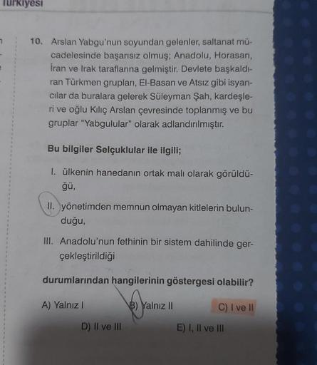 Turkiyesi
10. Arslan Yabgu'nun soyundan gelenler, saltanat mü-
cadelesinde başarısız olmuş; Anadolu, Horasan,
İran ve Irak taraflarına gelmiştir. Devlete başkaldı-
ran Türkmen grupları, El-Basan ve Atsız gibi isyan-
cılar da buralara gelerek Süleyman Şah,