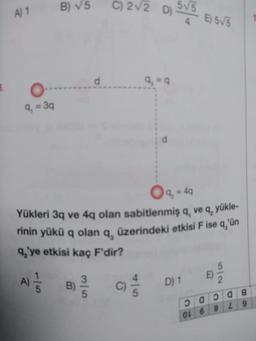 A) 1
9₁
= 3q
B) √5
d
1
A) = /B) 3
5
5
C) 2√2 D)
9₁ =q
() //
d
5√5
O q, = 4q
Yükleri 3q ve 4q olan sabitlenmiş q, ve q₂ yükle-
rinin yükü q olan q, üzerindeki etkisi F ise q'ün
q₂'ye etkisi kaç F'dir?
D) 1
E) 5√/5
OL 6
E)
5
2
2008
8
L9