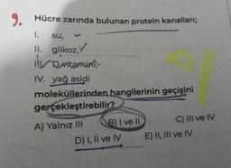 9.
Hücre zarında bulunan protein kanalları;
1. su,
II. glikoz,
il D vitamini,
IV. yağ asidi
moleküllerinden hangilerinin geçişini
gerçekleştirebilir?
A) Yalnız III
B) I ve II
D) I, II ve IV
C) III ve IV
E) II, III ve IV