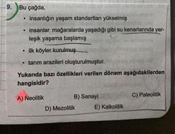 9.
Bu çağda,
●
insanlığın yaşam standartları yükselmiş
insanlar mağaralarda yaşadığı gibi su kenarlarında yer-
leşik yaşama başlamış
●
ilk köyler kurulmuş
• tarım arazileri oluşturulmuştur.
Yukarıda bazı özellikleri verilen dönem aşağıdakilerden
hangisidir?
A) Neolitik
B) Sanayi
D) Mezolitik
E) Kalkolitik
C) Paleolitik