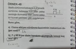 sak. L
03
ÖRNEK-45
Statik sürtünme katsayısı 0,9; kinetik
sürtünme katsayısı 0,6 plan yatay
zeminde durmakta olan cisme yatay
bir kuvvet şekildeki gibi uygulanıyor.
Buna göre,
a) Cisme etkiyen sürtünme kuvvetinin maksimum de-
ğeri nedir?
3,6
4 kg
k
b) F40 Nise cisim harekete geçtiğinde ivmesi kaç
m/s² dir?
famoa