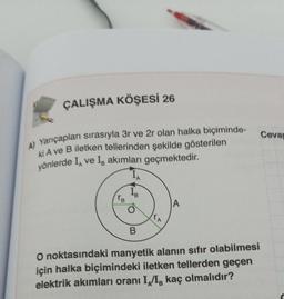 ÇALIŞMA KÖŞESİ 26
A) Yarıçapları sırasıyla 3r ve 2r olan halka biçiminde-
ki A ve B iletken tellerinden şekilde gösterilen
yönlerde I ve Is akımları geçmektedir.
IA
Tв
O
B
A
O noktasındaki manyetik alanın sıfır olabilmesi
için halka biçimindeki iletken tellerden geçen
elektrik akımları oranı II, kaç olmalıdır?
Cevap