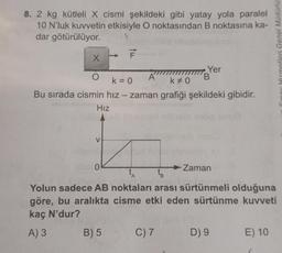 8. 2 kg kütleli X cismi şekildeki gibi yatay yola paralel
10 N'luk kuvvetin etkisiyle O noktasından B noktasına ka-
dar götürülüyor.
X
O
A
k = 0
k #0
Bu sırada cismin hız - zaman grafiği şekildeki gibidir.
Hız
V
0
tu
B) 5
Yer
C) 7
B
Zaman
A
tB
Yolun sadece AB noktaları arası sürtünmeli olduğuna
göre, bu aralıkta cisme etki eden sürtünme kuvveti
kaç N'dur?
A) 3
D) 9
Sinay Hizmetleri Genel Müdürlü
E) 10