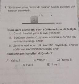 5. Sürtünmeli yatay düzlemde bulunan X cismi şekildeki gibi
hareket etmektedir.
X
Vo
Buna göre cisme etki eden sürtünme kuvveti ile ilgili,
I. Cismin hareket yönü ile aynı yöndedir.
A) Yalnız I
II. Sürtünen cismin yüzey alanı azalırsa sürtünme kuv-
vetinin büyüklüğü azalır.
Yatay
III. Zemine etki eden dik kuvvetin büyüklüğü artarsa
sürtünme kuvvetinin büyüklüğü artar.
ifadelerinden hangileri doğrudur?
D) I ve II
B) Yalnız II
C) Yalnız III
E) II ve III